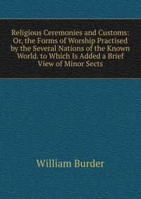 Religious Ceremonies and Customs: Or, the Forms of Worship Practised by the Several Nations of the Known World. to Which Is Added a Brief View of Minor Sects