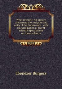 What is truth?: An inquiry concerning the antiquity and unity of the human race ; with an examination of recent scientifc speculations on those subjects