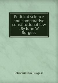 Political science and comparative constitutional law . By John W. Burgess