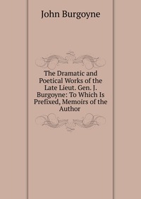 The Dramatic and Poetical Works of the Late Lieut. Gen. J. Burgoyne: To Which Is Prefixed, Memoirs of the Author