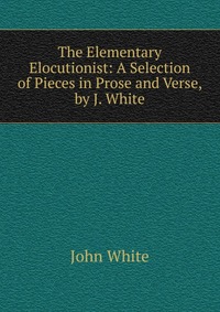 The Elementary Elocutionist: A Selection of Pieces in Prose and Verse, by J. White