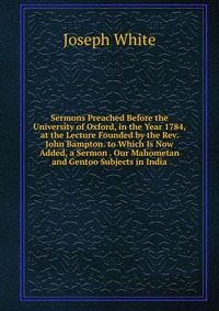 Sermons Preached Before the University of Oxford, in the Year 1784, at the Lecture Founded by the Rev. John Bampton. to Which Is Now Added, a Sermon . Our Mahometan and Gentoo Subjects in Ind