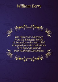 The History of . Guernsey, from the Remotest Period of Antiquity to the Year 1814, Compiled from the Collections of H. Budd As Well As from Authentic Documents