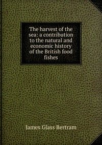 The harvest of the sea: a contribution to the natural and economic history of the British food fishes