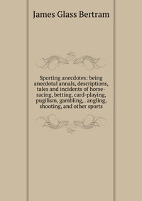 Sporting anecdotes: being anecdotal annals, descriptions, tales and incidents of horse-racing, betting, card-playing, pugilism, gambling, . angling, shooting, and other sports