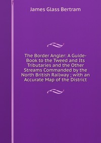 The Border Angler: A Guide-Book to the Tweed and Its Tributaries and the Other Streams Commanded by the North British Railway ; with an Accurate Map of the District