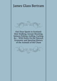 Out-Door Sports in Scotland: Deer Stalking, Grouse Shooting, Salmon Fishing, Golfing, Curling, &c. : With Notes On the Natural, Economic and Sporting History of the Animals of the Chase