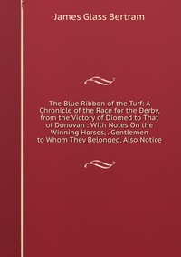 The Blue Ribbon of the Turf: A Chronicle of the Race for the Derby, from the Victory of Diomed to That of Donovan : With Notes On the Winning Horses, . Gentlemen to Whom They Belonged, Also N