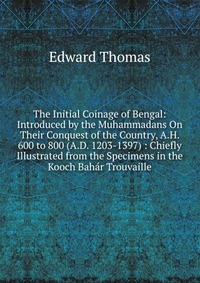 The Initial Coinage of Bengal: Introduced by the Muhammadans On Their Conquest of the Country, A.H. 600 to 800 (A.D. 1203-1397) : Chiefly Illustrated from the Specimens in the Kooch Bahar Tro