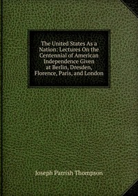 The United States As a Nation: Lectures On the Centennial of American Independence Given at Berlin, Dresden, Florence, Paris, and London