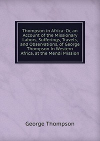 Thompson in Africa: Or, an Account of the Missionary Labors, Sufferings, Travels, and Observations, of George Thompson in Western Africa, at the Mendi Mission