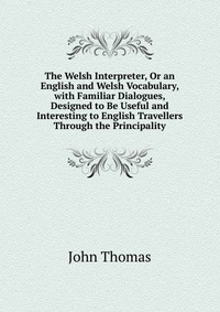 The Welsh Interpreter, Or an English and Welsh Vocabulary, with Familiar Dialogues, Designed to Be Useful and Interesting to English Travellers Through the Principality