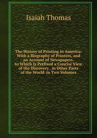 The History of Printing in America: With a Biography of Printers, and an Account of Newspapers. to Which Is Prefixed a Concise View of the Discovery . in Other Parts of the World. in Two Volu