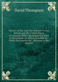 History of the Late War Between Great Britain and the United States of America: With a Retrospective View of the Causes . to Which Is Added an . Public Documents &c., Relating to the Subj