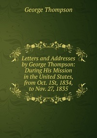 Letters and Addresses by George Thompson: During His Mission in the United States, from Oct. 1St, 1834, to Nov. 27, 1835