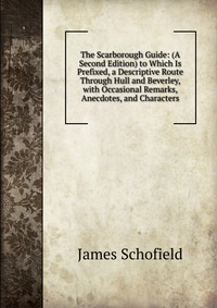 The Scarborough Guide: (A Second Edition) to Which Is Prefixed, a Descriptive Route Through Hull and Beverley, with Occasional Remarks, Anecdotes, and Characters