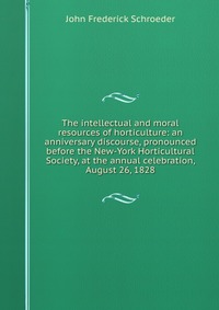 The intellectual and moral resources of horticulture: an anniversary discourse, pronounced before the New-York Horticultural Society, at the annual celebration, August 26, 1828