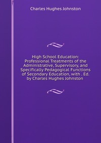 High School Education: Professional Treatments of the Administrative, Supervisory, and Specifically Pedagogical Functions of Secondary Education, with . Ed. by Charles Hughes Johnston