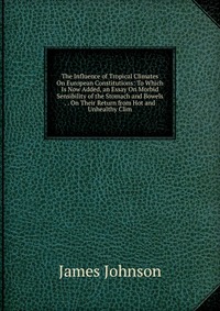 The Influence of Tropical Climates On European Constitutions: To Which Is Now Added, an Essay On Morbid Sensibility of the Stomach and Bowels . . On Their Return from Hot and Unhealthy Clim