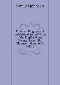 Prefaces, Biographical and Critical, to the Works of the English Poets: Savage. Somervile. Thomson. Hammond. Collins