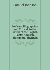 Prefaces, Biographical and Critical, to the Works of the English Poets: Addison. Blackmore. Sheffield