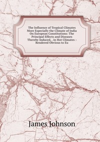 The Influence of Tropical Climates More Especially the Climate of India On European Constitutions: The Principal Effects and Diseases Thereby Induced, . in Hot Climates : Rendered Obvious to 