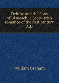 Deirdre and the Sons of Uisneach; a Scoto-Irish romance of the first century A.D