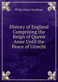 History of England Comprising the Reign of Queen Anne Until the Peace of Utrecht