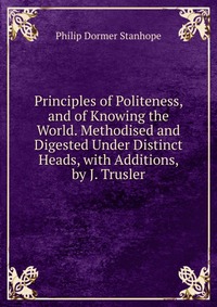 Principles of Politeness, and of Knowing the World. Methodised and Digested Under Distinct Heads, with Additions, by J. Trusler