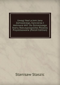 Uwagi Nad yciem Jana Zamojskiego, Kanclerza I Hetmana W.K: Do Dzisiejszego Stanu Rzeczypospolitej Polskiej Przystosowane (Polish Edition)