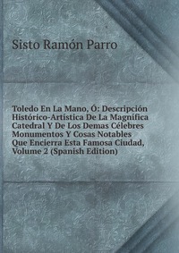 Toledo En La Mano, O: Descripcion Historico-Artistica De La Magnifica Catedral Y De Los Demas Celebres Monumentos Y Cosas Notables Que Encierra Esta Famosa Ciudad, Volume 2 (Spanish Edition)