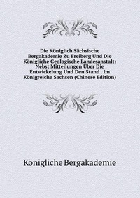 Die Koniglich Sachsische Bergakademie Zu Freiberg Und Die Konigliche Geologische Landesanstalt: Nebst Mitteilungen Uber Die Entwickelung Und Den Stand . Im Konigreiche Sachsen (Chinese Editio