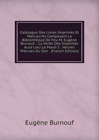 Catalogue Des Livres Imprimes Et Manuscrits Composant La Bibliotheque De Feu M. Eugene Burnouf .: La Vente Des Imprimes Aura Lieu Le Mardi 5 . Heures Precises Du Soir . (French Edition)