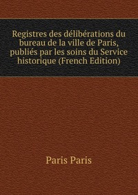 Registres des deliberations du bureau de la ville de Paris, publies par les soins du Service historique (French Edition)