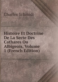 Histoire Et Doctrine De La Secte Des Cathares Ou Albigeois, Volume 1 (French Edition)