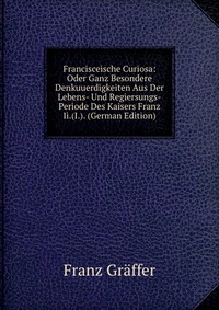 Francisceische Curiosa: Oder Ganz Besondere Denkuuerdigkeiten Aus Der Lebens- Und Regiersungs-Periode Des Kaisers Franz Ii.(I.). (German Edition)