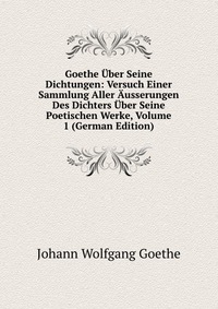 Goethe Uber Seine Dichtungen: Versuch Einer Sammlung Aller Ausserungen Des Dichters Uber Seine Poetischen Werke, Volume 1 (German Edition)