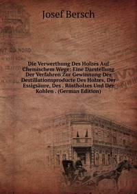 Die Verwerthung Des Holzes Auf Chemischem Wege: Eine Darstellung Der Verfahren Zur Gewinnung Der Destillationsproducte Des Holzes, Der Essigsaure, Des . Rostholzes Und Der Kohlen . (German Ed