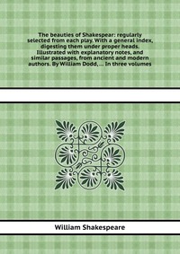 The beauties of Shakespear: regularly selected from each play. With a general index, digesting them under proper heads. Illustrated with explanatory notes, and similar passages, from ancient 