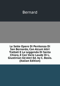 Le Sette Opere Di Penitenza Di San Bernardo, Con Alcuni Altri Trattati E La Leggenda Di Santa Chiara, E Con Varie Laude Di L. Giustinian Ed Altri Ed. by C. Bosio. (Italian Edition)