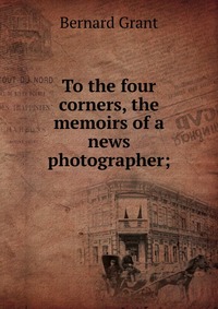 To the four corners, the memoirs of a news photographer;