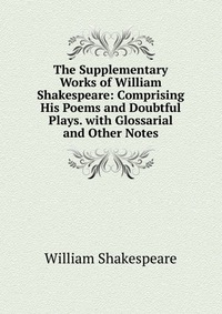 The Supplementary Works of William Shakespeare: Comprising His Poems and Doubtful Plays. with Glossarial and Other Notes